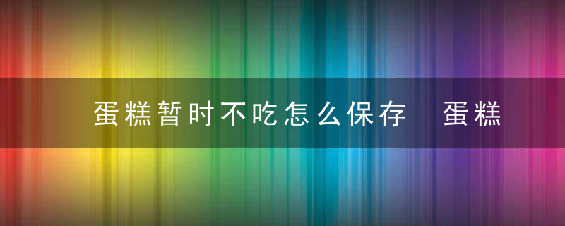 蛋糕暂时不吃怎么保存 蛋糕怎么保存